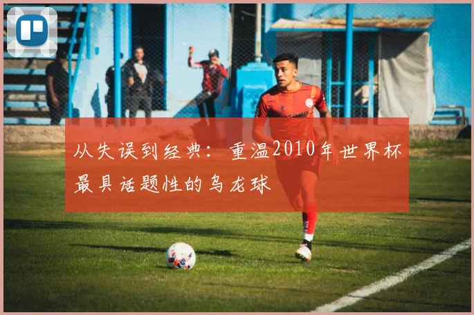 从失误到经典：重温2010年世界杯最具话题性的乌龙球