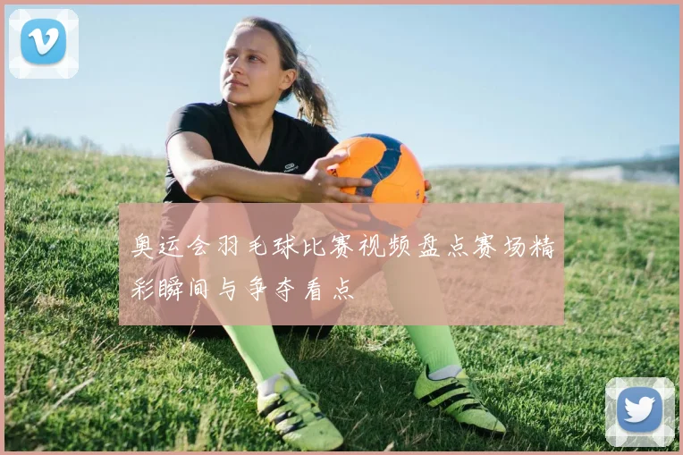 奥运会羽毛球比赛视频盘点赛场精彩瞬间与争夺看点
